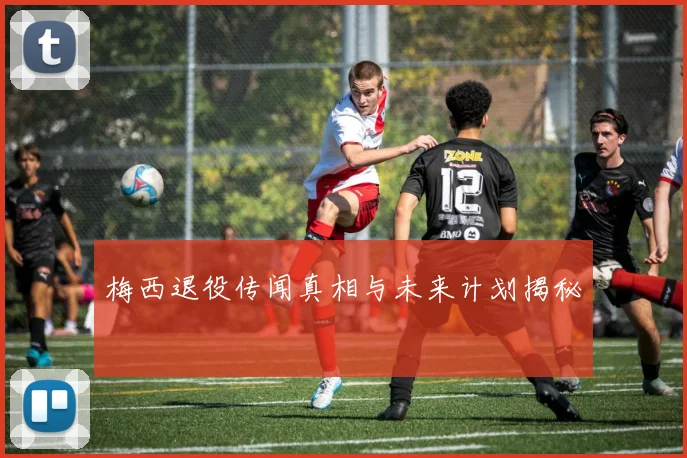 梅西退役传闻真相与未来计划揭秘