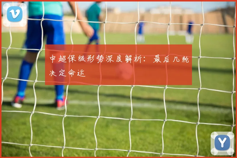 中超保级形势深度解析:最后几轮决定命运