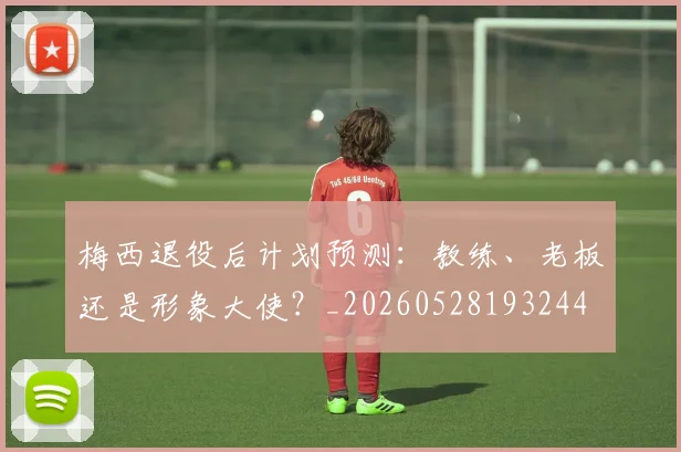 梅西退役后计划预测：教练、老板还是形象大使？_20260528193244