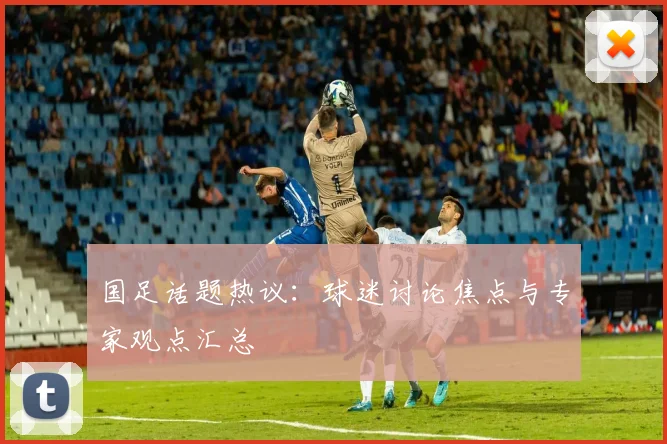 国足话题热议：球迷讨论焦点与专家观点汇总