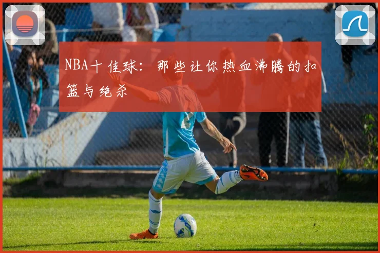 NBA十佳球：那些让你热血沸腾的扣篮与绝杀