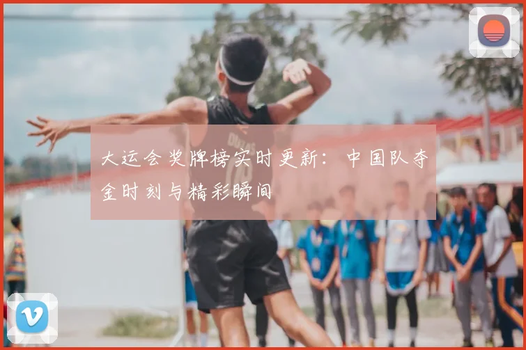 大运会奖牌榜实时更新：中国队夺金时刻与精彩瞬间